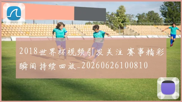 2018世界杯视频引发关注 赛事精彩瞬间持续回放_20260626100810