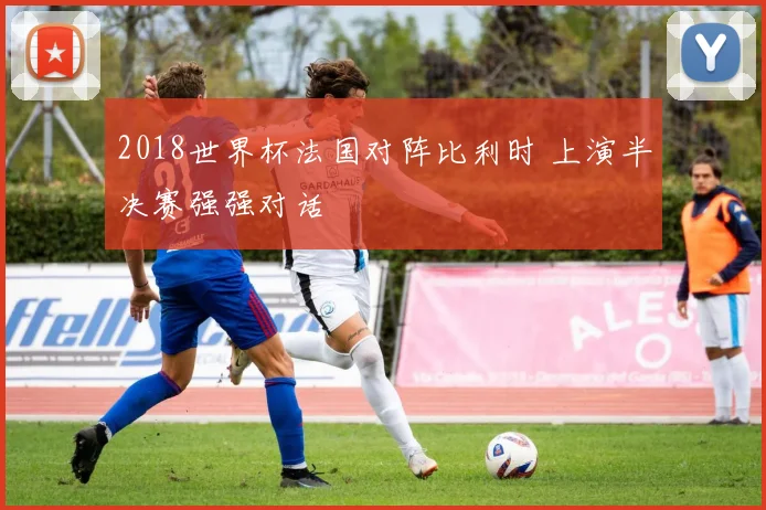 2018世界杯法国对阵比利时 上演半决赛强强对话
