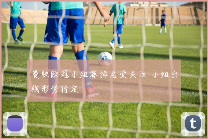 曼联欧冠小组赛排名受关注 小组出线形势待定
