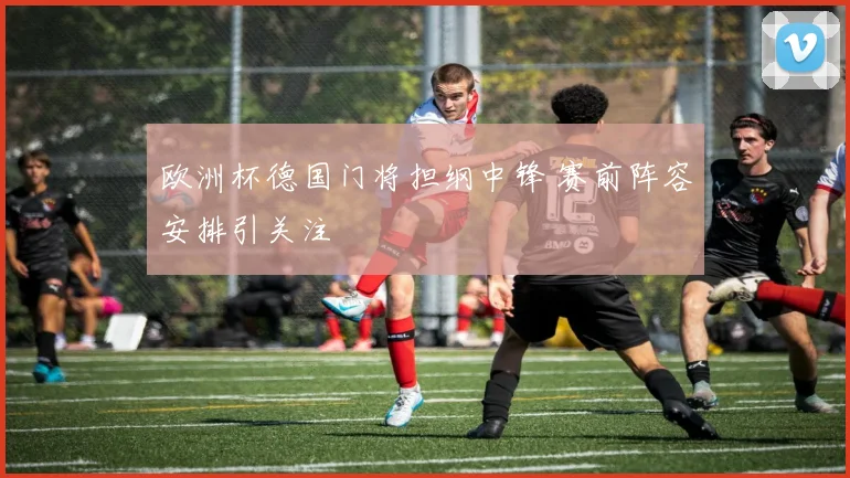 欧洲杯德国门将担纲中锋 赛前阵容安排引关注