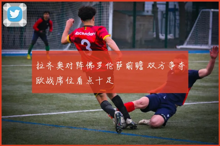拉齐奥对阵佛罗伦萨前瞻 双方争夺欧战席位看点十足