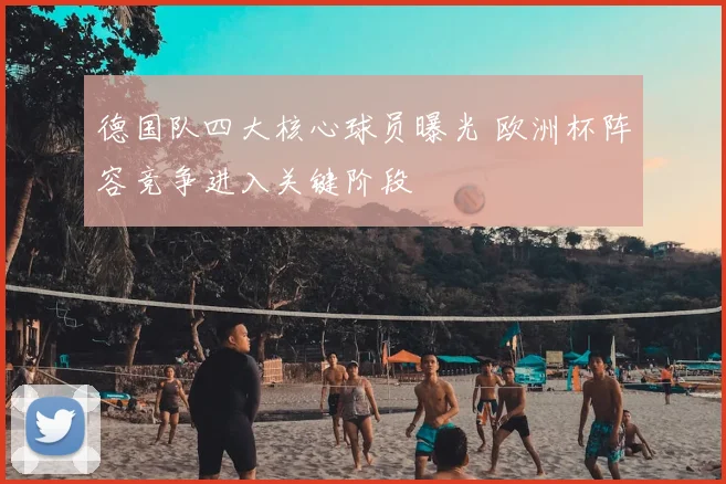 德国队四大核心球员曝光 欧洲杯阵容竞争进入关键阶段