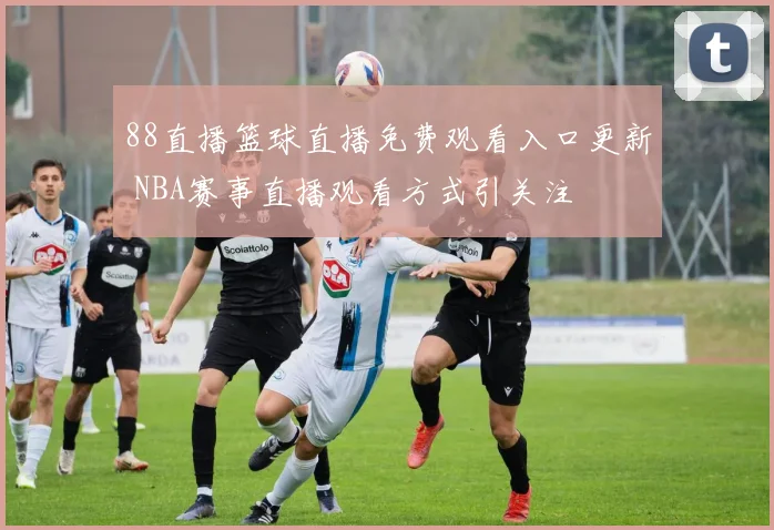 88直播篮球直播免费观看入口更新 NBA赛事直播观看方式引关注