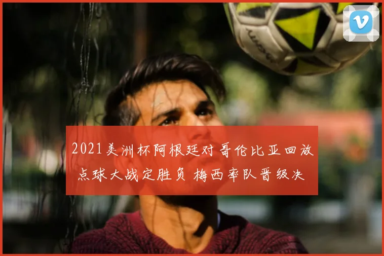 2021美洲杯阿根廷对哥伦比亚回放 点球大战定胜负 梅西率队晋级决赛
