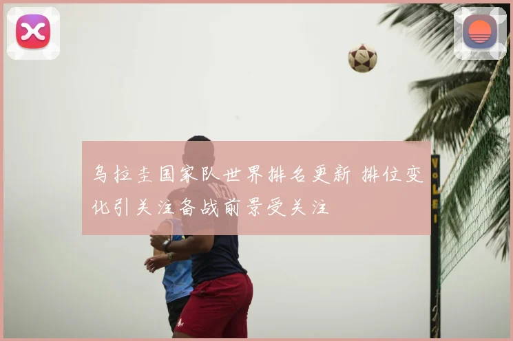 乌拉圭国家队世界排名更新 排位变化引关注备战前景受关注
