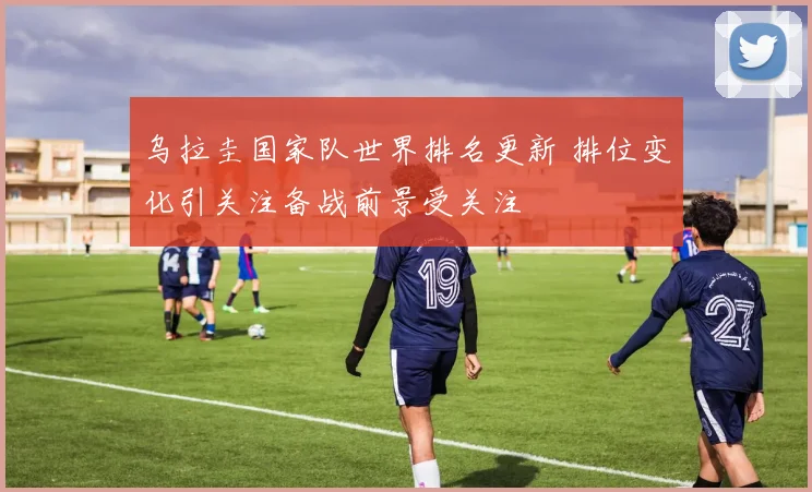 乌拉圭国家队世界排名更新 排位变化引关注备战前景受关注