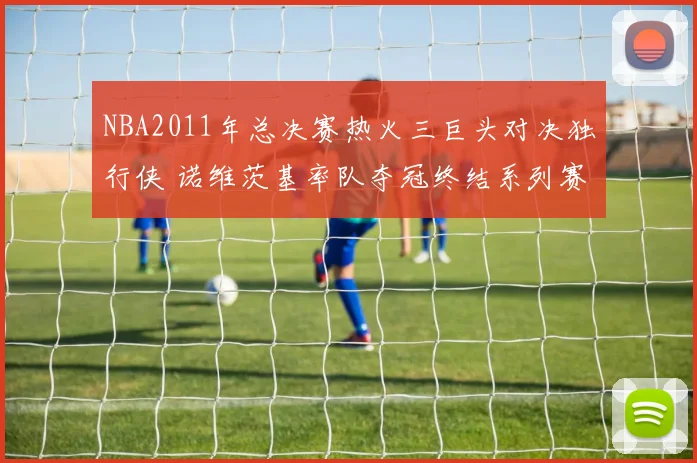NBA2011年总决赛热火三巨头对决独行侠 诺维茨基率队夺冠终结系列赛