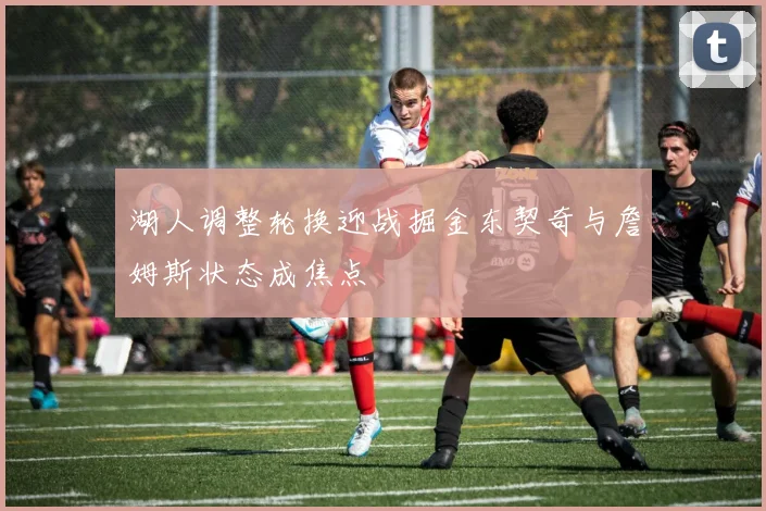 湖人调整轮换迎战掘金东契奇与詹姆斯状态成焦点