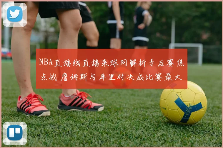 NBA直播线直播来球网解析季后赛焦点战 詹姆斯与库里对决成比赛最大看点