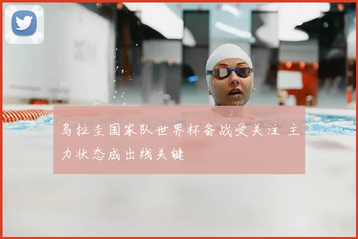 乌拉圭国家队世界杯备战受关注 主力状态成出线关键
