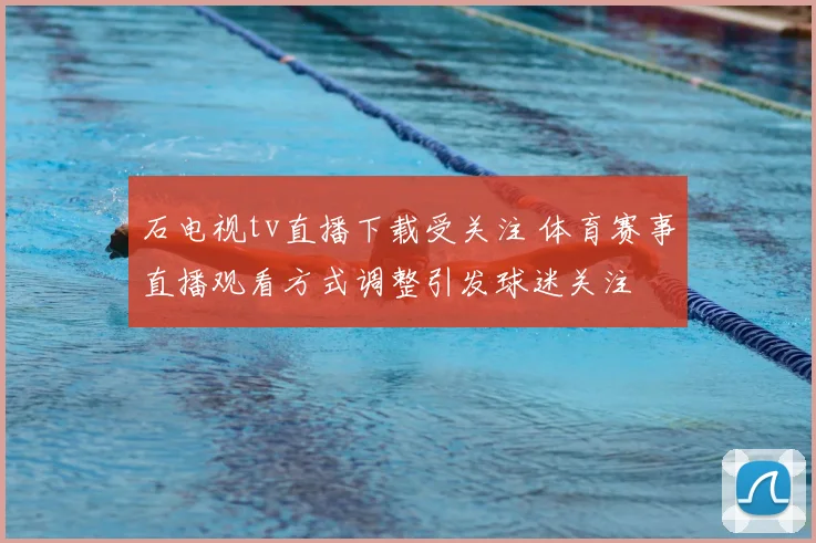 石电视tv直播下载受关注 体育赛事直播观看方式调整引发球迷关注