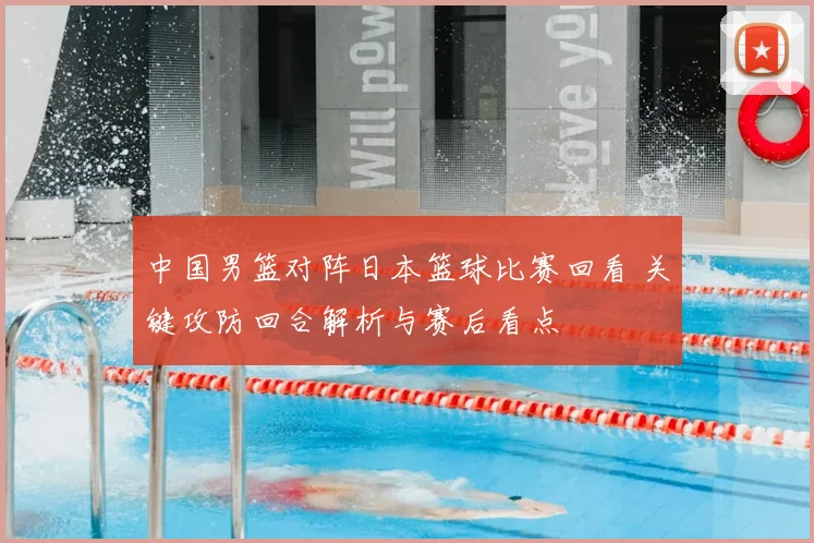 中国男篮对阵日本篮球比赛回看 关键攻防回合解析与赛后看点
