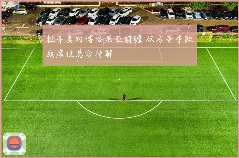 拉齐奥对博洛尼亚前瞻 双方争夺欧战席位悬念待解