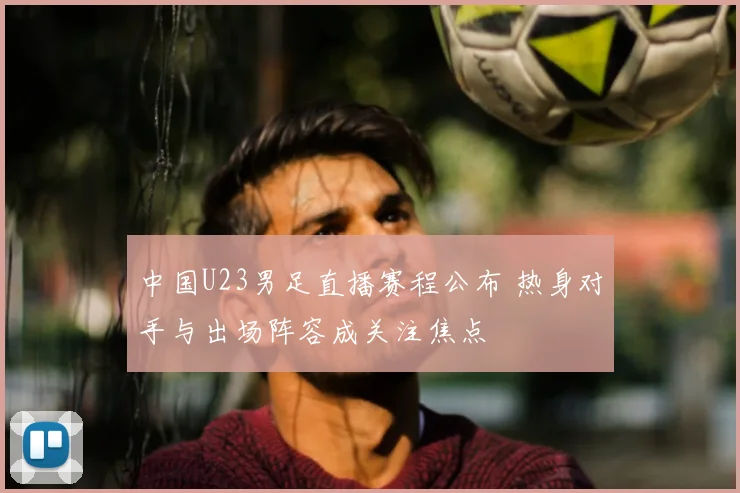 中国U23男足直播赛程公布 热身对手与出场阵容成关注焦点