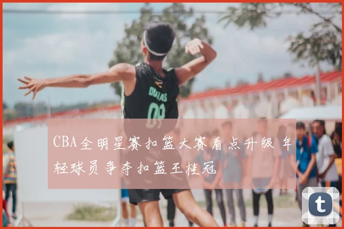 CBA全明星赛扣篮大赛看点升级 年轻球员争夺扣篮王桂冠