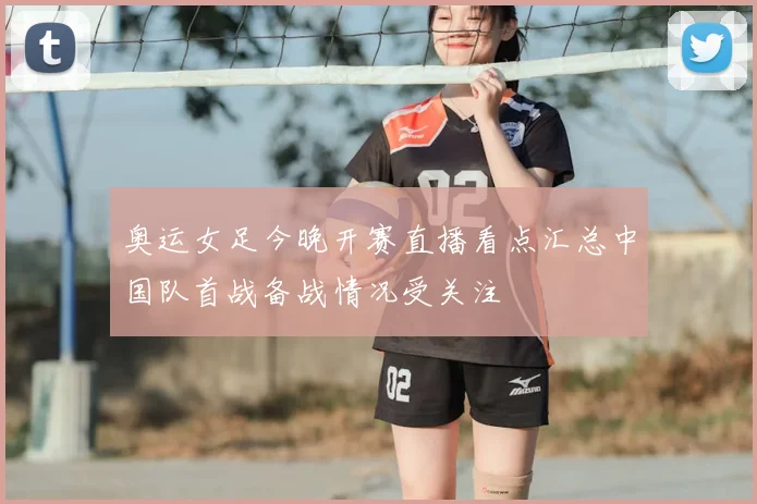 奥运女足今晚开赛直播看点汇总中国队首战备战情况受关注