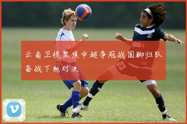 云南卫视聚焦中超争冠战国脚归队备战下轮对决