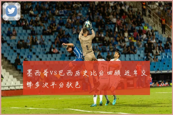 墨西哥vs巴西历史比分回顾 近年交锋多次平分秋色