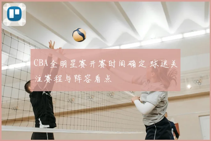 CBA全明星赛开赛时间确定 球迷关注赛程与阵容看点